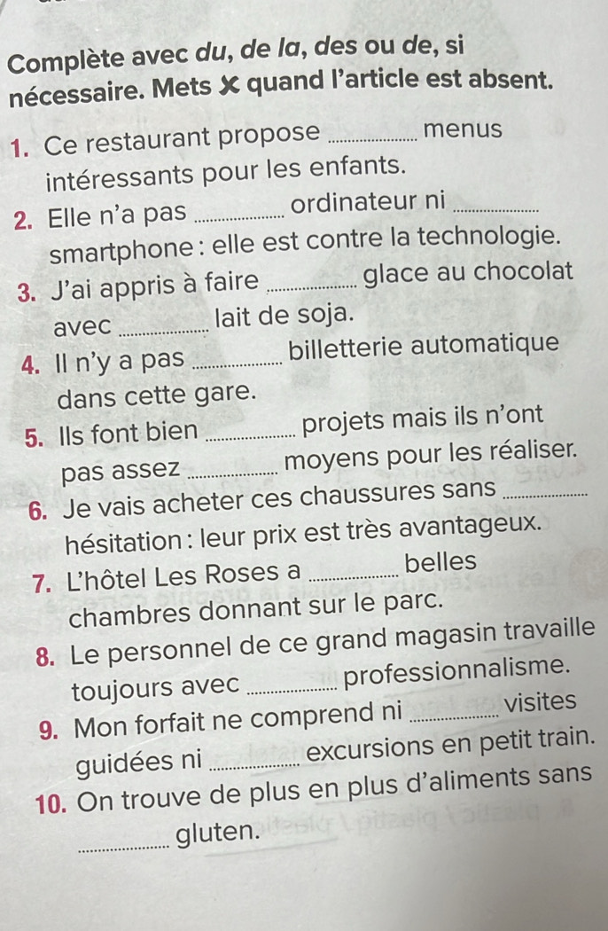 Complète avec du, de lα, des ou de, si 
nécessaire. Mets X quand l’article est absent. 
1. Ce restaurant propose_ 
menus 
intéressants pour les enfants. 
2. Elle n'a pas _ordinateur ni_ 
smartphone : elle est contre la technologie. 
3. J'ai appris à faire _glace au chocolat 
avec _lait de soja. 
4. ll n'y a pas _billetterie automatique 
dans cette gare. 
5. Ils font bien _projets mais ils n'ont 
pas assez _moyens pour les réaliser. 
6. Je vais acheter ces chaussures sans_ 
hésitation : leur prix est très avantageux. 
7. L'hôtel Les Roses a _belles 
chambres donnant sur le parc. 
8. Le personnel de ce grand magasin travaille 
toujours avec _professionnalisme. 
9. Mon forfait ne comprend ni _visites 
guidées ni _excursions en petit train. 
10. On trouve de plus en plus d'aliments sans 
_gluten.