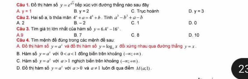 Đồ thị hàm số y=e^(sqrt(x)) tiếp xúc với đường thẳng nào sau đây
A. y=1 B. y=2 C. Trục hoành D. y=3
Câu 2. Hai số a, b thỏa mãn 4^a+a=4^b+b; Tinh a^3-b^3+a-b
A. 2 B. - 2 C. 1 D. 0
Câu 3. Tìm giá trị lớn nhất của hàm số y=6.4^x-16^x.
A. 9 B. 7 C. 8 D. 10
Câu 4. Tìm mệnh đề đúng trong các mệnh đề sau:
A. Đồ thị hàm số y=a^x và đồ thị hàm số y=log _ax đổi xứng nhau qua đường thẳng y=x.
B. Hàm số y=a^x với 0 đồng biến trên khoảng (-∈fty ;+∈fty ).
C. Hàm số y=a^x với a>1 nghịch biến trên khoảng (-∈fty ;+∈fty ).
D. Đồ thị hàm số y=a^x vởi a>0 và a!= 1 luôn đi qua điểm M(a;1). 23