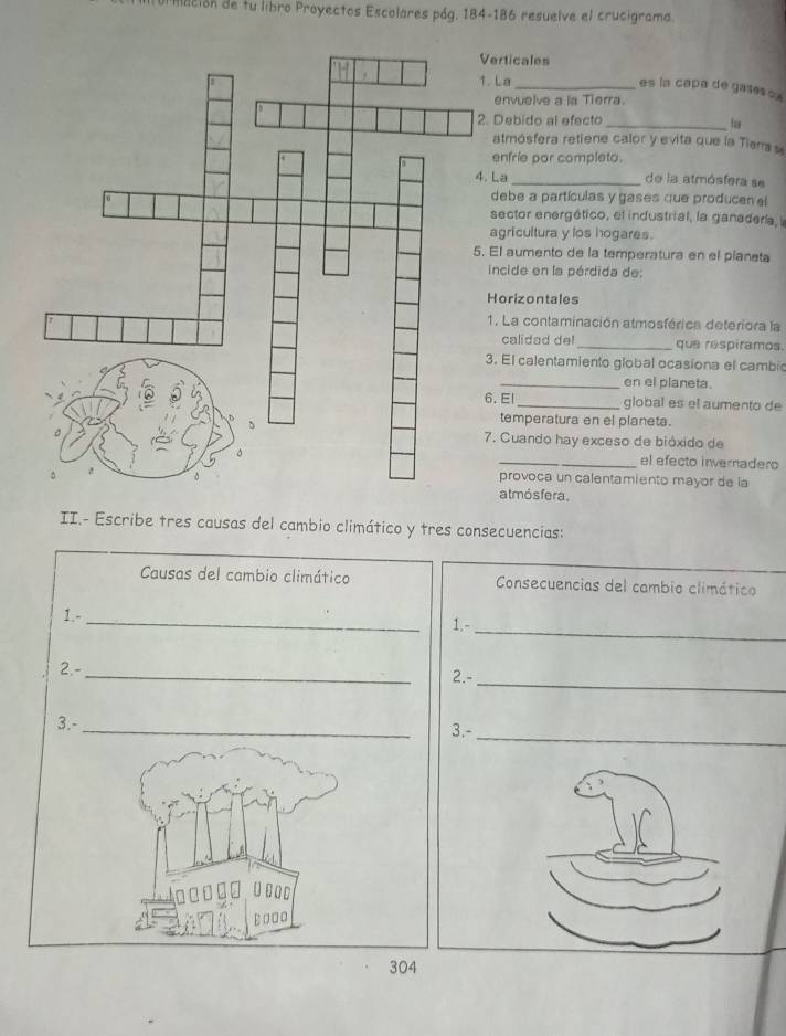 idción de tu libro Proyectos Escolares pág. 184-186 resuelve el crucigrama. 
erticales 
. La_ 
es la capa de gases ox 
envuelve a la Tierra. 
Debido al efecto 
_ 
atmósfera retiene calor y evita que la Tiara 
enfrie par completo. 
La _de la atmósfera se 
debe a partículas y gases que producen el 
sector energético, el industrial, la ganadera, 
agricultura y los hogares. 
El aumento de la temperatura en el pianata 
incide en la pérdida de: 
Horizontales 
1. La contaminación atmosférica deteriora la 
calidad del_ que respiramos. 
. El calentamiento global ocasiona el cambic 
_en el planeta. 
6. El _global es el aumento de 
temperatura en el planeta. 
. Cuando hay exceso de bióxido de 
_el efecto invernadero 
provoca un calentamiento mayor de la 
atmösfera. 
II.- Escribe tres causas del cambio climático y tres consecuencias: 
Causas del cambio climático Consecuencias del cambio climático 
1.-_ 
1.-_ 
_ 
_ 
2.- 
2.- 
_ 
3.- 
3.- 
_
□ □ [
ε□□□
304