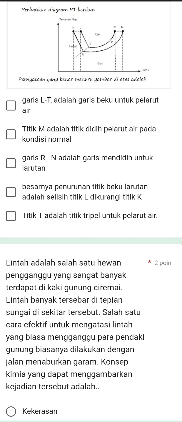 Perhatikan diagram PT berikut:
Pernyataan yang benar menuru gambar di atas adalah
garis L-T, adalah garis beku untuk pelarut
air
Titik M adalah titik didih pelarut air pada
kondisi normal
garis R - N adalah garis mendidih untuk
larutan
besarnya penurunan titik beku larutan
adalah selisih titik L dikurangi titik K
Titik T adalah titik tripel untuk pelarut air.
Lintah adalah salah satu hewan 2 poin
pengganggu yang sangat banyak
terdapat di kaki gunung ciremai.
Lintah banyak tersebar di tepian
sungai di sekitar tersebut. Salah satu
cara efektif untuk mengatasi lintah
yang biasa mengganggu para pendaki
gunung biasanya dilakukan dengan
jalan menaburkan garam. Konsep
kimia yang dapat menggambarkan
kejadian tersebut adalah...
Kekerasan