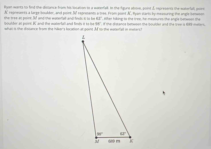 Ryan wants to find the distance from his location to a waterfall. In the figure above, point L represents the waterfall, point
K represents a large boulder, and point M represents a tree. From point K, Ryan starts by measuring the angle between
the tree at point M and the waterfall and finds it to be 63°. After hiking to the tree, he measures the angle between the
boulder at point K and the waterfall and finds it to be 98°. If the distance between the boulder and the tree is 689 meters,
what is the distance from the hiker's location at point M to the waterfall in meters?