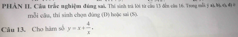 PHÀN II. Câu trắc nghiệm đúng sai. Thí sinh trả lời từ câu 13 đến câu 16. Trong mỗi ý a), b), c), d) ở 
mỗi câu, thí sinh chọn đúng (Đ) hoặc sai (S). 
Câu 13. Cho hàm số y=x+ 4/x .