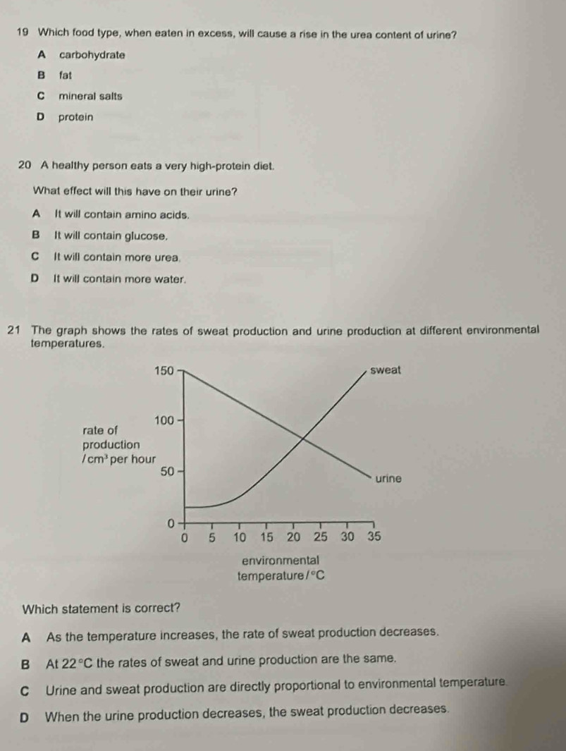 Which food type, when eaten in excess, will cause a rise in the urea content of urine?
A carbohydrate
B fat
C mineral salts
D protein
20 A healthy person eats a very high-protein diet.
What effect will this have on their urine?
A It will contain amino acids.
B It will contain glucose.
C It will contain more urea.
D It will contain more water.
21 The graph shows the rates of sweat production and urine production at different environmental
temperatures.
150 sweat
100
rate of
production
/cm^3 per hour
50
urine
0
0 5 10 15 20 25 30 35
environmental
temperature 1°C
Which statement is correct?
A As the temperature increases, the rate of sweat production decreases.
B At 22°C the rates of sweat and urine production are the same.
C Urine and sweat production are directly proportional to environmental temperature.
D When the urine production decreases, the sweat production decreases.