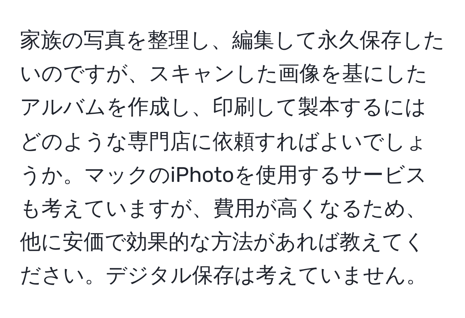 家族の写真を整理し、編集して永久保存したいのですが、スキャンした画像を基にしたアルバムを作成し、印刷して製本するにはどのような専門店に依頼すればよいでしょうか。マックのiPhotoを使用するサービスも考えていますが、費用が高くなるため、他に安価で効果的な方法があれば教えてください。デジタル保存は考えていません。