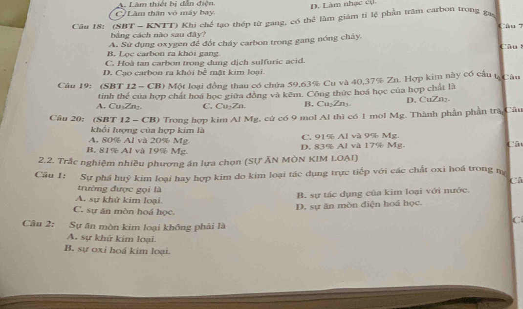 A. Làm thiết bị dẫn điện.
D. Làm nhạc cụ.
C Làm thân vỏ máy bay.
Câu 18: (SBT - KNTT) Khi chế tạo thép từ gang, có thể làm giảm tỉ lệ phần trăm carbon trong gan
Câu 7
bằng cách nào sau đây?
A. Sử dụng oxygen đế đốt cháy carbon trong gang nóng cháy.
Câu 8
B. Lọc carbon ra khỏi gang.
C. Hoà tan carbon trong dung dịch sulfuric acid.
D. Cạo carbon ra khỏi bề mặt kim loại.
Câu 19: (SBT 12 - CB) Một loại đồng thau có chứa 59,63% Cu và 40,37% Zn. Hợp kim này có cấu tạCâu
tinh thể của hợp chất hoá học giữa đồng và kẽm. Công thức hoá học của hợp chất là
A. Cu₃Zn₂. C. Cu₂Zn. B. Cu₂Zn3. D. CuZn₂.
Câu 20: (SBT 12 - CB) Trong hợp kim Al Mg, cứ có 9 mol Al thì có 1 mol Mg. Thành phần phần tră Câu
khối lượng của hợp kim là
A. 80% Al và 20% Mg. C. 91% Al và 9% Mg. Câu
B. 81% Al và 19% Mg. D. 83% Al và 17% Mg.
2.2. Trắc nghiệm nhiều phương án lựa chọn (SỤ ĂN MÒN KIM LOAI)
Câu I: Sự phá huỷ kim loại hay hợp kim do kim loại tác dụng trực tiếp với các chất oxi hoá trong m
Câ
trường được gọi là
B. sự tác dụng của kim loại với nước.
A. sự khử kim loại.
D. sự ăn mòn điện hoá học.
C. sự ăn mòn hoá học.
C
Câu 2: Sự ăn mòn kim loại không phải là
A. sự khứ kim loại.
B. sự oxi hoá kim loại.