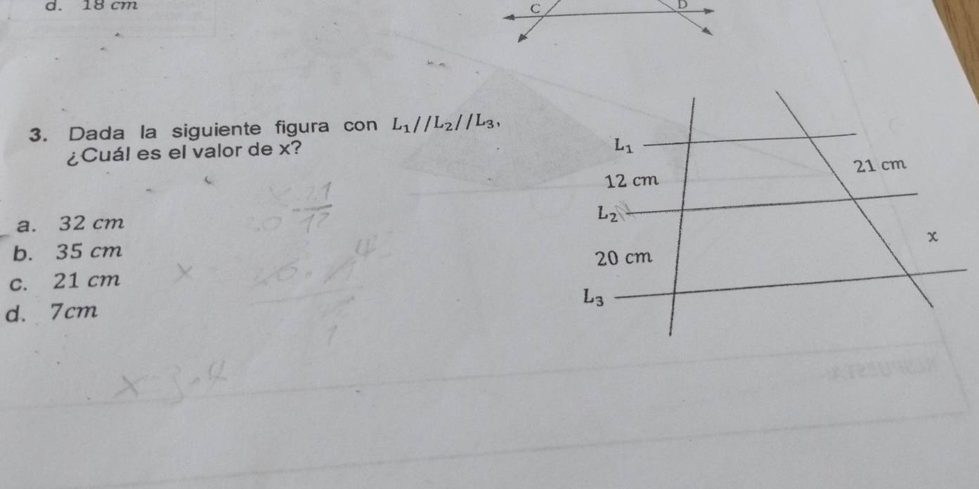 18 cm
3. Dada la siguiente figura con L_1//L_2//L_3, 
¿Cuál es el valor de x?
L_1
21 cm
12 cm
a. 32 cm
L_2
x
b. 35 cm 20 cm
c. 21 cm
L_3
d. 7cm