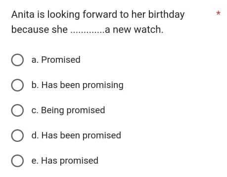 Anita is looking forward to her birthday *
because she _a new watch.
a. Promised
b. Has been promising
c. Being promised
d. Has been promised
e. Has promised