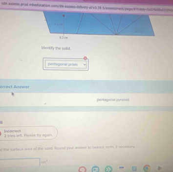 a 
6.3 c
identify the sollid.
pentagonal prism
orrect Answer
pentagonal pyramid
B
Incorrect
2 tries left. Please try again.
d the surface area of the solid. Round your answer to nearest tenth, if necessary
□ cm^2