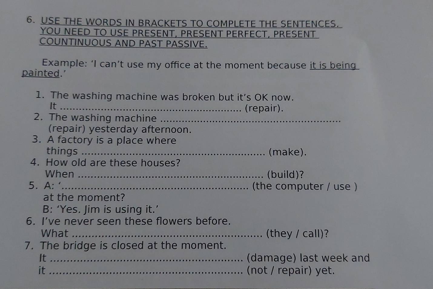 USE THE WORDS IN BRACKETS TO COMPLETE THE SENTENCES. 
YOU NEED TO USE PRESENT, PRESENT PERFECT, PRESENT 
COUNTINUOUS AND PAST PASSIVE. 
Example: ‘I can’t use my office at the moment because it is being 
painted.’ 
1. The washing machine was broken but it’s OK now. 
It_ 
(repair). 
2. The washing machine_ 
(repair) yesterday afternoon. 
3. A factory is a place where 
things _(make). 
4. How old are these houses? 
When _ (build)? 
5. A: ‘_ (the computer / use ) 
at the moment? 
B: ‘Yes. Jim is using it.’ 
6. I’ve never seen these flowers before. 
What _(they / call)? 
7. The bridge is closed at the moment. 
It _(damage) last week and 
it _(not / repair) yet.