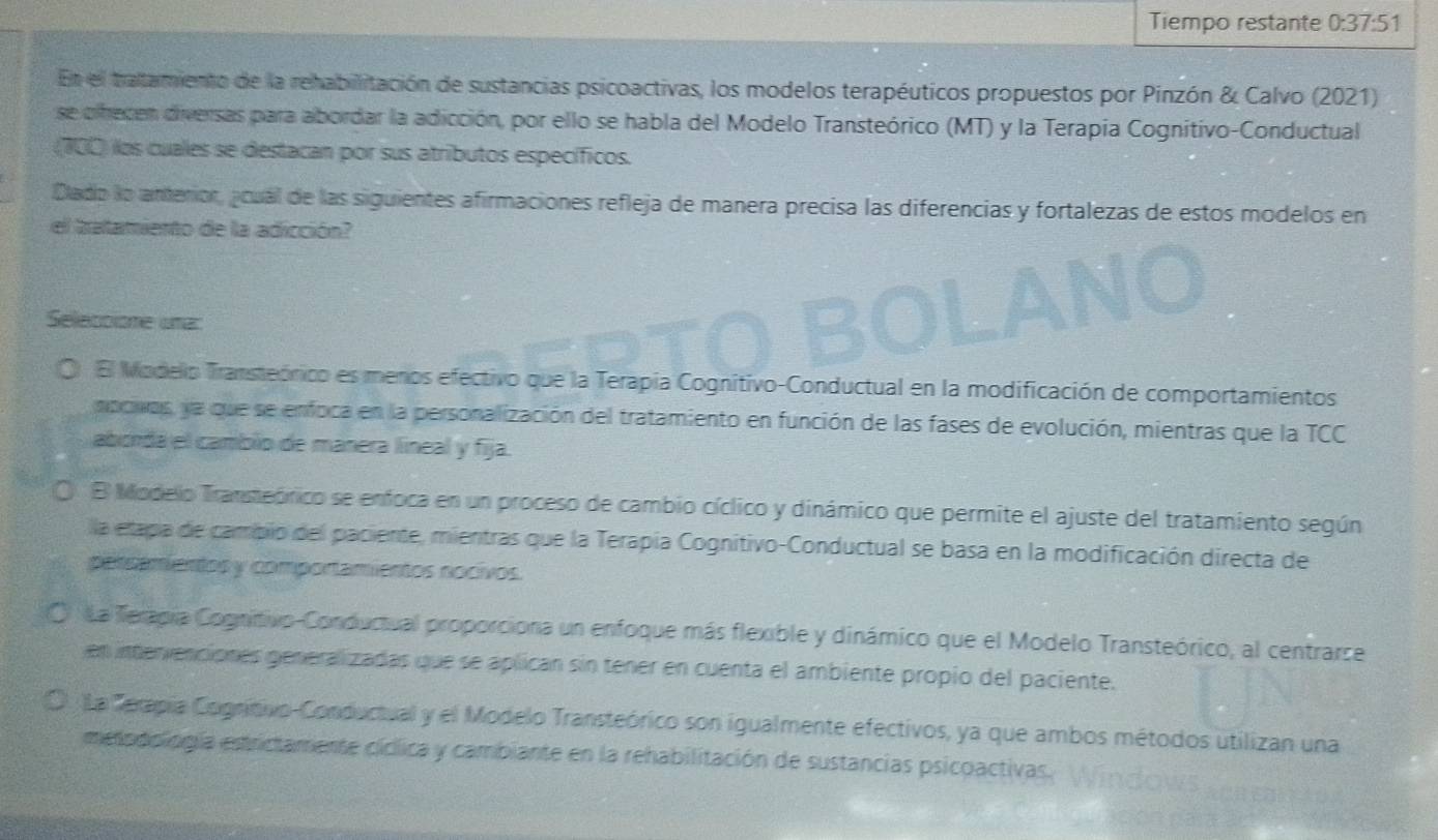 Tiempo restante 0:37:51
En el tratamiento de la rehabilitación de sustancias psicoactivas, los modelos terapéuticos propuestos por Pinzón & Calvo (2021)
se olhecen diversas para abordar la adicción, por ello se habla del Modelo Transteórico (MT) y la Terapía Cognitivo-Conductual
(100) los cuales se destacan por sus atributos específicos.
Dlado lo anterior, acual de las siguientes afirmaciones refleja de manera precisa las diferencias y fortalezas de estos modelos en
el batamiento de la adicción?
Seleccione una:
El Modello Transteónico es menos efectivo que la Terapia Cognitivo-Conductual en la modificación de comportamientos
nocivos, ya que se enfoca en la personalización del tratamiento en función de las fases de evolución, mientras que la TCC
aborda el camblio de manera líneal y fija.
(. B Modelo Transteórico se enfoca en un proceso de cambio cíclico y dinámico que permite el ajuste del tratamiento según
lla etapa de campio del paciente, mientras que la Terapía Cognitivo-Conductual se basa en la modificación directa de
persamientos y comportamientos nocivos.
La Teragia Cognitivo-Conductual proporciona un enfoque más flexible y dinámico que el Modelo Transteórico, al centrarse
en inenvenciones generalizadas que se aplican sin tener en cuenta el ambiente propio del paciente.
La Terapia Cogrítivo-Conductual y el Modelo Transteórico son igualmente efectivos, ya que ambos métodos utilizan una
metodoliogía estrictamente cíclica y cambiante en la rehabilitación de sustancias psicoactivas.