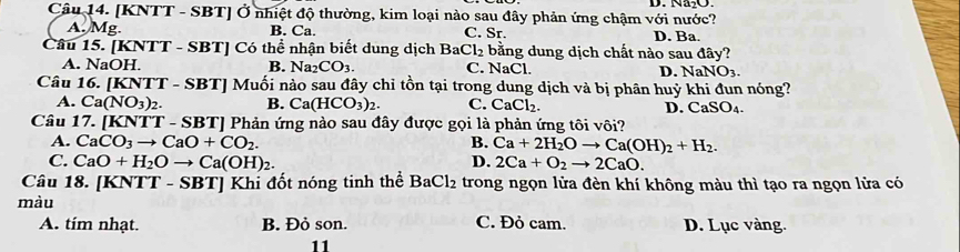 [KNTT - SBT] Ở nhiệt độ thường, kim loại nào sau đây phản ứng chậm với nước? D. Na₂O.
A. Mg. B. Ca. C. Sr.
Câu 15. [KNTT - SBT] Có thể nhận biết dung dịch Bat Cl_2 bằng dung dịch chất nào sau D. Ba.
AE y?
A. NaOH. B. Na2 CO_3. C. NaCl. D. NaNO_3. 
Câu 16. [KNTT - SBT] Muối nào sau đây chỉ tồn tại trong dung dịch và bị phân huỷ khi đun nóng?
A. Ca(NO_3)_2. B. Ca(HCO_3)_2. C. CaCl_2. D. CaSO_4. 
Câu 17. [KNTT - SBT] Phản ứng nào sau đây được gọi là phản ứng tôi vôi?
A. CaCO_3to CaO+CO_2. B. Ca+2H_2Oto Ca(OH)_2+H_2.
C. CaO+H_2Oto Ca(OH)_2. D. 2Ca+O_2to 2CaO. 
Câu 18. [KNTT - SBT] Khi đốt nóng tinh thể BaCl_2 trong ngọn lửa đèn khí không màu thì tạo ra ngọn lửa có
màu
A. tím nhạt. B. Đỏ son. C. Đỏ cam. D. Lục vàng.
11