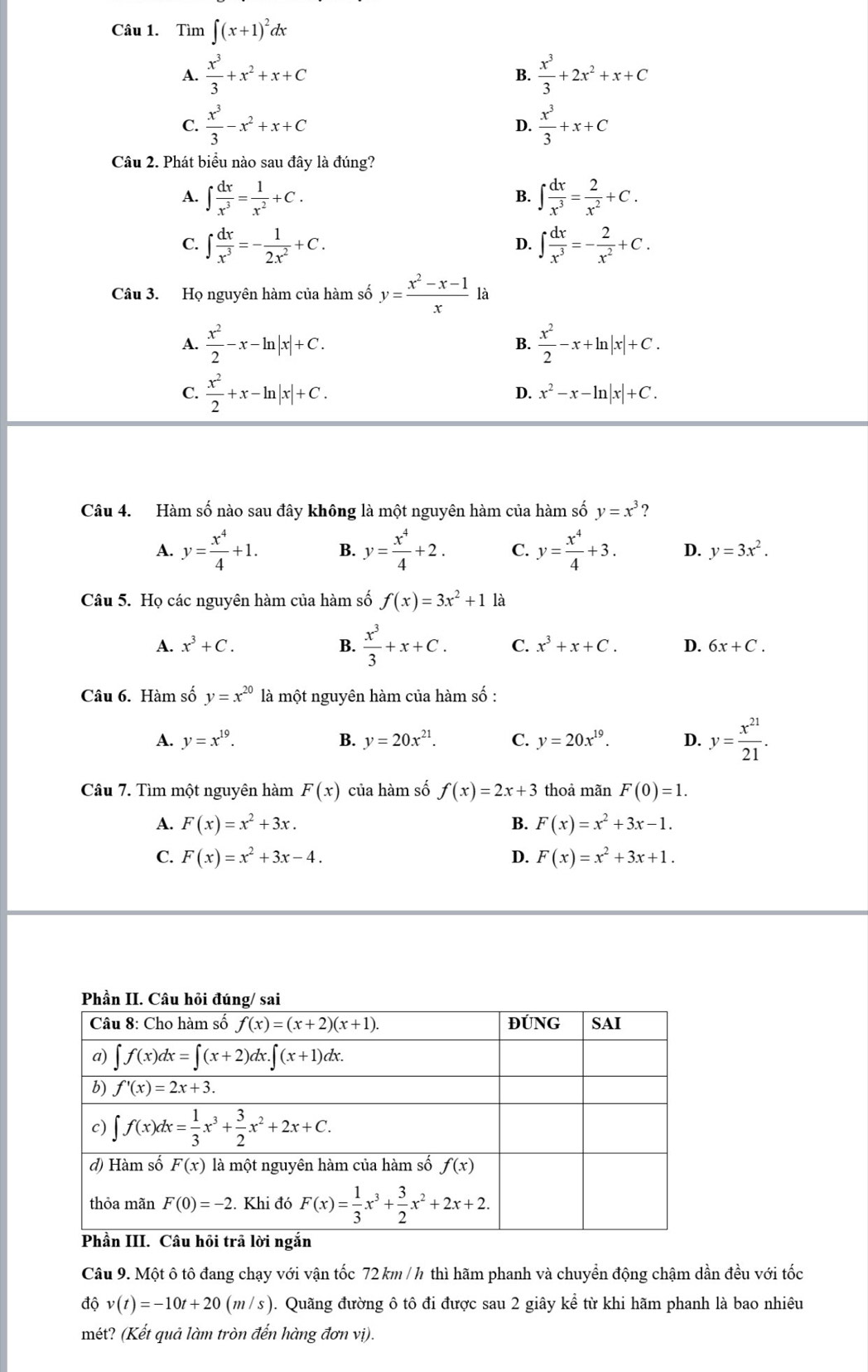 Tìm ∈t (x+1)^2dx
A.  x^3/3 +x^2+x+C  x^3/3 +2x^2+x+C
B.
C.  x^3/3 -x^2+x+C  x^3/3 +x+C
D.
Câu 2. Phát biểu nào sau đây là đúng?
A. ∈t  dx/x^3 = 1/x^2 +C. ∈t  dx/x^3 = 2/x^2 +C.
B.
C. ∈t  dx/x^3 =- 1/2x^2 +C. D. ∈t  dx/x^3 =- 2/x^2 +C.
Câu 3. Họ nguyên hàm của hàm số y= (x^2-x-1)/x  là
A.  x^2/2 -x-ln |x|+C.  x^2/2 -x+ln |x|+C.
B.
C.  x^2/2 +x-ln |x|+C.
D. x^2-x-ln |x|+C.
Câu 4. Hàm số nào sau đây không là một nguyên hàm của hàm số y=x^3 ?
A. y= x^4/4 +1. B. y= x^4/4 +2. C. y= x^4/4 +3. D. y=3x^2.
Câu 5. Họ các nguyên hàm của hàm số f(x)=3x^2+11 à
A. x^3+C. B.  x^3/3 +x+C. C. x^3+x+C. D. 6x+C.
Câu 6. Hàm số y=x^(20) là một nguyên hàm của hàm số :
A. y=x^(19). B. y=20x^(21). C. y=20x^(19). D. y= x^(21)/21 .
Câu 7. Tìm một nguyên hàm F(x) của hàm số f(x)=2x+3 thoả mãn F(0)=1.
A. F(x)=x^2+3x. B. F(x)=x^2+3x-1.
C. F(x)=x^2+3x-4. D. F(x)=x^2+3x+1.
Câu 9. Một ô tô đang chạy với vận tốc 72 km / h thì hãm phanh và chuyển động chậm dần đều với tốc
độ v(t)=-10t+20(m/s) ). Quãng đường ô tô đi được sau 2 giây kể từ khi hãm phanh là bao nhiêu
mét? (Kết quả làm tròn đến hàng đơn vị).