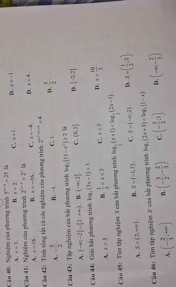 Nghiệm của phương trình 5^(2x-4)=251 à
A. x=3.
C.
B. x=2. x=1.
D. x=-1.
Câu 41: Nghiệm của phương trình 2^(2x-4)=2^x là
A. x=16.
B. x=-16. C. x=-4.
D. x=4.
Câu 42: Tính tổng tất cả các nghiệm của phương trình 2^(2x^2)+5x+4=4
A. - 5/2 . B. −1. C. 1. D.  5/2 .
Câu 43: Tập nghiệm của bất phương trình log _3(13-x^2)≥ 2 là
D.
A. (-∈fty ;-2]∪ [2:+∈fty ) B. (-∈fty ;2]. C. (0;2]. [-2;2].
*  Câu 44: Giải bất phương trình log _2(3x-1)>3.
A. x>3
B.  1/3  C. x<3</tex> D. x> 10/3 
Câu 45: Tìm tập nghiệm S của bất phương trình log _ 1/2 (x+1)
A. S=(2;+∈fty ). B. S=(-1;2). C. S=(-∈fty ;2). D. S=( 1/2 ;2).
Câu 46: Tìm tập nghiệm S của bất phương trình log _3(2x+3)
A. (- 2/3 ;+∈fty ) B. (- 3/2 ;- 2/3 ) C. (- 3/2 ;1) D. (-∈fty ;- 2/3 )