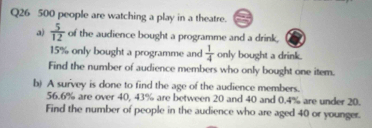 500 people are watching a play in a theatre. 
a)  5/12  of the audience bought a programme and a drink,
15% only bought a programme and  1/4  only bought a drink. 
Find the number of audience members who only bought one item. 
b) A survey is done to find the age of the audience members.
56.6% are over 40, 43% are between 20 and 40 and 0.4% are under 20. 
Find the number of people in the audience who are aged 40 or younger.