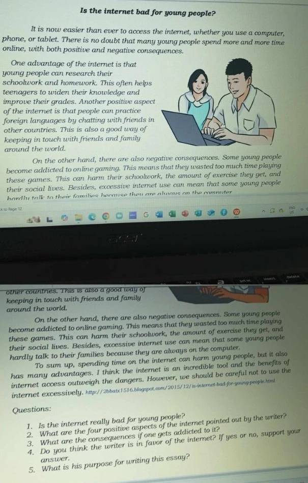 Is the internet bad for young people? 
It is now easier than ever to access the internet, whether you use a computer, 
phone, or tablet. There is no doubt that many young people spend more and more time 
online, with both positive and negative consequences. 
One advantage of the internet is that 
young people can research their 
schoolwork and homework. This often helps 
teenagers to widen their knowledge and 
improve their grades. Another positive aspec 
of the internet is that people can practice 
foreign languages by chatting with friends in 
other countries. This is also a good way of 
keeping in touch with friends and family 
around the world. 
On the other hand, there are also negative consequences. Some young people 
become addicted to online gaming. This means that they wasted too much time playing 
these games. This can harm their schoolwork, the amount of exercise they get, and 
their social lives. Besides, excessive internet use can mean that some young people 
hardly talk to their families because they are aluaus on the comnuter . 
to Page 12 
“ 
other countries. This is also a good way of 
keeping in touch with friends and family 
around the world. 
On the other hand, there are also negative consequences. Some young people 
become addicted to online gaming. This means that they wasted too much time playing 
these games. This can harm their schoolwork, the amount of exercise they get, and 
their social lives. Besides, excessive internet use can mean that some young people 
hardly talk to their families because they are always on the computer. 
To sum up, spending time on the internet can harm young people, but it also 
has many advantages. I think the internet is an incredible tool and the benefits of 
internet access outweigh the dangers. However, we should be careful not to use the 
internet excessively. http://2bbatx1516.blogspot.com/2015/12/is-internet-bad-for-yming people.html 
Questions: 
1. Is the internet really bad for young people? 
2. What are the four positive aspects of the internet pointed out by the writer? 
3. What are the consequences if one gets addicted to it? 
4. Do you think the writer is in favor of the internet? If yes or no, support your 
answer. 
5. What is his purpose for writing this essay?