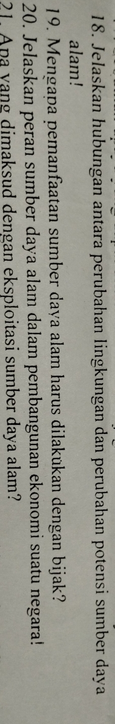 Jelaskan hubungan antara perubahan lingkungan dan perubahan potensi sumber daya 
alam! 
19. Mengapa pemanfaatan sumber daya alam harus dilakükan dengan bijak? 
20. Jelaskan peran sumber daya alam dalam pembangunan ekonomi suatu negara! 
21. Apa yang dimaksud dengan eksploitasi sumber daya alam?