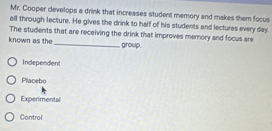 Mr. Cooper develops a drink that increases student memory and makes them focus
all through lecture. He gives the drink to half of his students and lectures every day
_
The students that are receiving the drink that improves memory and focus are
known as the
group.
Independent
Placebo
Experimental
Control