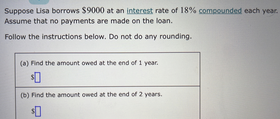 Suppose Lisa borrows $9000 at an interest rate of 18% compounded each year. 
Assume that no payments are made on the loan. 
Follow the instructions below. Do not do any rounding.