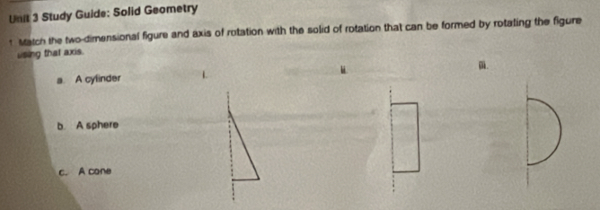 Study Guide; Solid Geometry 
t Match the two-dimensional figure and axis of rotation with the solid of rotation that can be formed by rotating the figure 
using that axis. 
m. 
a A cylinder 
b. A sphere 
c. A cone