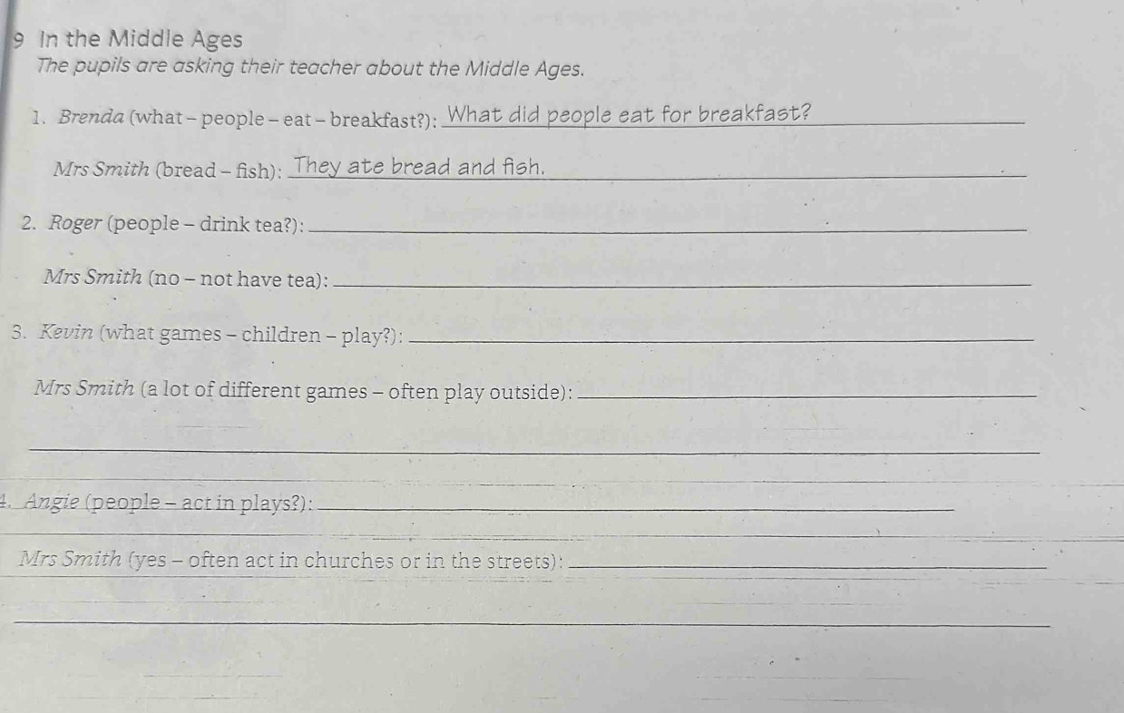 In the Middle Ages 
The pupils are asking their teacher about the Middle Ages. 
1. Brenda (what - people - eat - breakfast?): What did people eat for breakfast?_ 
Mrs Smith (bread - fish): _They ate bread and fish._ 
2. Roger (people - drink tea?):_ 
Mrs Smith (no - not have tea):_ 
3. Kevin (what games - children - play?):_ 
Mrs Smith (a lot of different games - often play outside):_ 
_ 
_ 
_ 
4. Angie (people - act in plays?):_ 
_ 
Mrs Smith (yes - often act in churches or in the streets):_ 
_