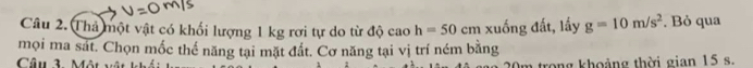 Thả một vật có khối lượng 1 kg rơi tự do từ độ cao h=50cm xuống đất, lấy g=10m/s^2. Bỏ qua 
mọi ma sát. Chọn mốc thể năng tại mặt đất. Cơ năng tại vị trí ném bằng 
Câu 3. Một 0m trong khoảng thời gian 15 s.