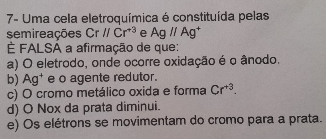 7- Uma cela eletroquímica é constituída pelas
semireações Cr//Cr^(+3) e Ag//Ag^+
È FALSA a afirmação de que:
a) O eletrodo, onde ocorre oxidação é o ânodo.
b) Ag† e o agente redutor.
c) O cromo metálico oxida e forma Cr^(+3).
d) O Nox da prata diminui.
e) Os elétrons se movimentam do cromo para a prata.