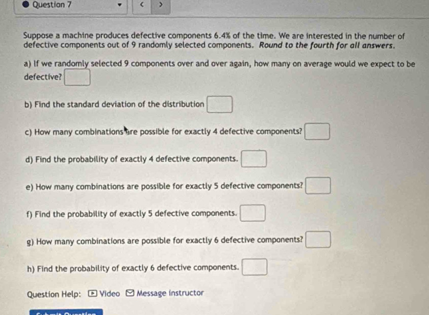 ( > 
Suppose a machine produces defective components 6.4% of the time. We are interested in the number of 
defective components out of 9 randomly selected components. Round to the fourth for all answers. 
a) If we randomly selected 9 components over and over again, how many on average would we expect to be 
defective? □ 
b) Find the standard deviation of the distribution □ 
c) How many combinations are possible for exactly 4 defective components? □ 
d) Find the probability of exactly 4 defective components. □ 
e) How many combinations are possible for exactly 5 defective components? □ 
f) Find the probability of exactly 5 defective components. □ 
g) How many combinations are possible for exactly 6 defective components? □ 
h) Find the probability of exactly 6 defective components. □ 
Question Help: Video Message instructor