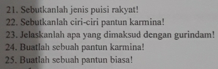 Sebutkanlah jenis puisi rakyat! 
22. Sebutkanlah ciri-ciri pantun karmina! 
23. Jelaskanlah apa yang dimaksud dengan gurindam! 
24. Buatlah sebuah pantun karmina! 
25. Buatlah sebuah pantun biasa!