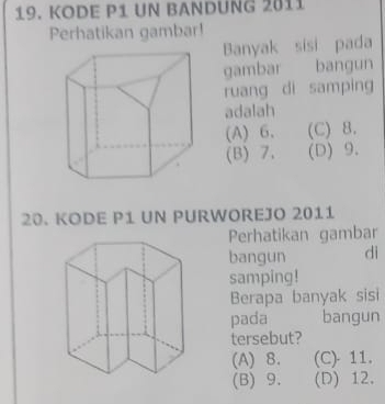 KODE P1 UN BANDUNG 2011
Perhatikan gambar!
Banyak sisi pada
gambar bangun
ruang di samping
adalah
(A) 6. (C) 8.
(B) 7. (D) 9.
20. KODE P1 UN PURWOREJO 2011
Perhatikan gambar
bangun dì
samping!
Berapa banyak sisi
pada bangun
tersebut?
(A) 8. (C) - 11.
(B) 9. (D) 12.