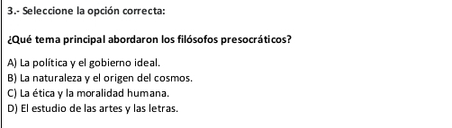 3.- Seleccione la opción correcta:
¿Qué tema principal abordaron los filósofos presocráticos?
A) La política y el gobierno ideal.
B) La naturaleza y el origen del cosmos.
C) La ética y la moralidad humana.
D) El estudio de las artes y las letras.