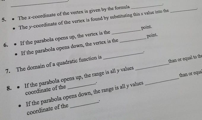The x-coordinate of the vertex is given by the formula 
_ 
The y-coordinate of the vertex is found by substituting this x value into the 
_ 
point. 
6. If the parabola opens up, the vertex is the_ 
_ 
If the parabola opens down, the vertex is the point. 
_. 
7. The domain of a quadratic function is 
8. ● If the parabola opens up, the range is all y values __than or equal to the 
than or equa 
coordinate of the 
If the parabola opens down, the range is all y values 
: 
coordinate of the