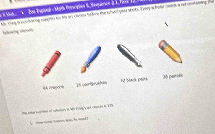 Mat Zoe Espinal - Math Principles 6. Sequence 2.1. Task 12. 7Ill
Ms. Craq is purchasing supples for his art classes before the school year starts. Every scholar needs a set containing the
Iollowing uteray
64 crayons 25 paintbrushes 10 black pens 36 pencils
The totur number of scholars in Mr Craig art classes is 125.
` fow many crayora dow he need?