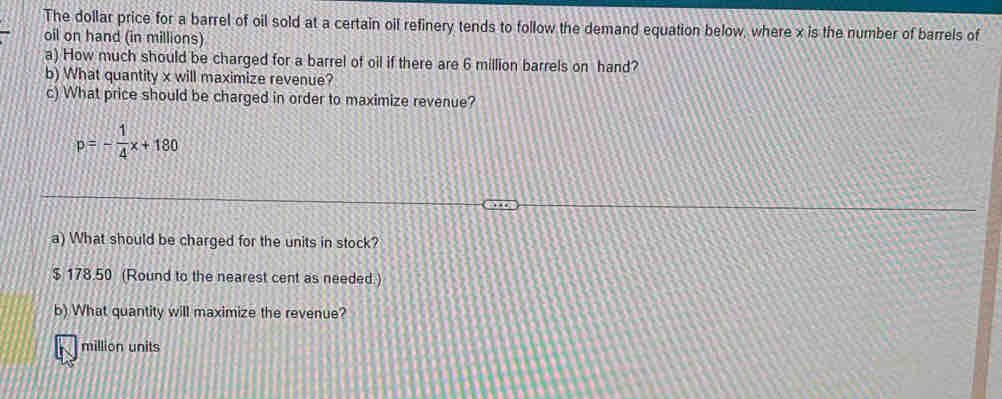 The dollar price for a barrel of oil sold at a certain oil refinery tends to follow the demand equation below, where x is the number of barrels of 
oil on hand (in millions) 
a) How much should be charged for a barrel of oil if there are 6 million barrels on hand? 
b) What quantity x will maximize revenue? 
c) What price should be charged in order to maximize revenue?
p=- 1/4 x+180
a) What should be charged for the units in stock?
$ 178.50 (Round to the nearest cent as needed.) 
b) What quantity will maximize the revenue?
million units