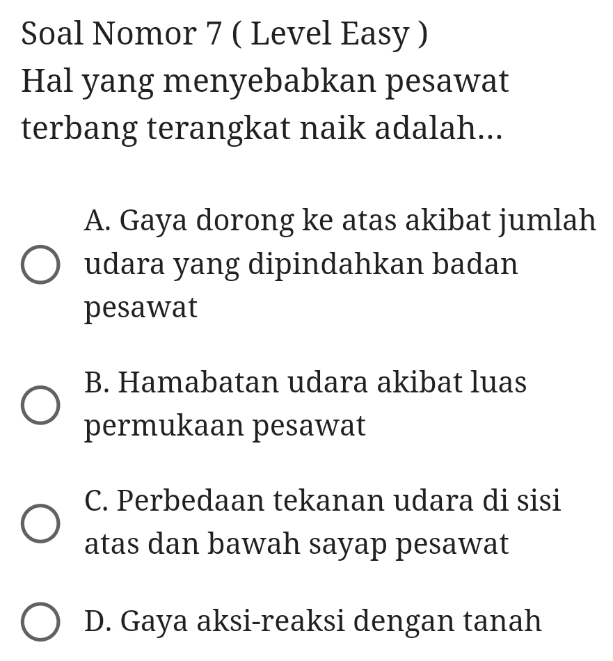 Soal Nomor 7 ( Level Easy )
Hal yang menyebabkan pesawat
terbang terangkat naik adalah...
A. Gaya dorong ke atas akibat jumlah
udara yang dipindahkan badan
pesawat
B. Hamabatan udara akibat luas
permukaan pesawat
C. Perbedaan tekanan udara di sisi
atas dan bawah sayap pesawat
D. Gaya aksi-reaksi dengan tanah