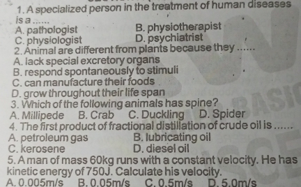 A specialized person in the treatment of human diseases
is a_
A. pathologist B. physiotherapist
C. physiologist D. psychiatrist
2. Animal are different from plants because they_
A. lack special excretory organs
B. respond spontaneously to stimuli
C. can manufacture their foods
D. grow throughout their life span
3. Which of the following animals has spine?
A. Millipede B. Crab C. Duckling D. Spider
4. The first product of fractional distillation of crude oil is ......
A. petroleum gas B. lubricating oil
C. kerosene D. diesel oil
5. A man of mass 60kg runs with a constant velocity. He has
kinetic energy of 750J. Calculate his velocity.
A. 0.005m/s B. 0.05m/s C. 0.5m/s D. 5.0m/s