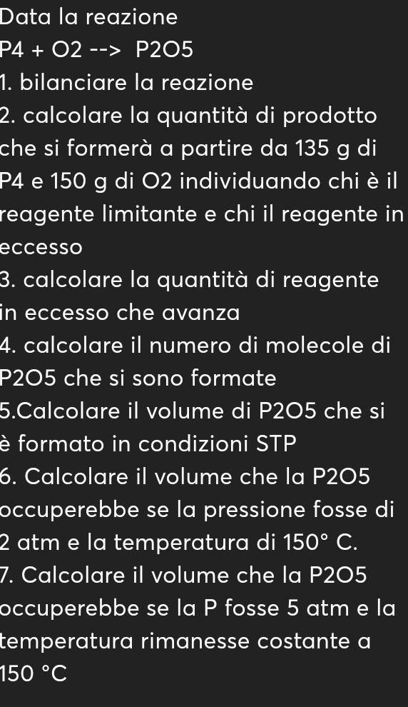 Data la reazione
P4+O2-->P2O5
1. bilanciare la reazione 
2. calcolare la quantità di prodotto 
che si formerà a partire da 135 g di
P4 e 150 g di O2 individuando chi è il 
reagente limitante e chi il reagente in 
eccesso 
3. calcolare la quantità di reagente 
in eccesso che avanza 
4. calcolare il numero di molecole di
P2O5 che si sono formate 
5.Calcolare il volume di P2O5 che si 
è formato in condizioni STP 
6. Calcolare il volume che la P2O5
occuperebbe se la pressione fosse di
2 atm e la temperatura di 150°C. 
7. Calcolare il volume che la P2O5
occuperebbe se la P fosse 5 atm e la 
temperatura rimanesse costante a
150°C