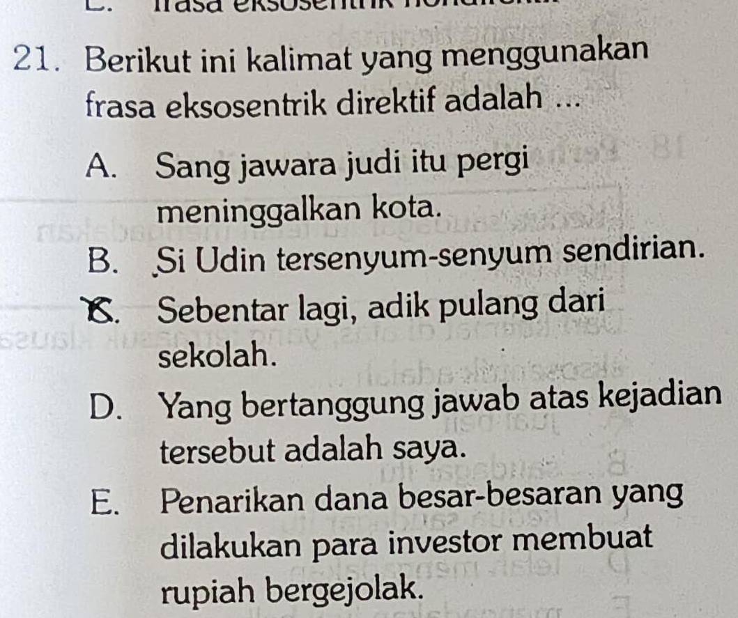 masa
21. Berikut ini kalimat yang menggunakan
frasa eksosentrik direktif adalah ...
A. Sang jawara judi itu pergi
meninggalkan kota.
B. Si Udin tersenyum-senyum sendirian.
C. Sebentar lagi, adik pulang dari
sekolah.
D. Yang bertanggung jawab atas kejadian
tersebut adalah saya.
E. Penarikan dana besar-besaran yang
dilakukan para investor membuat
rupiah bergejolak.