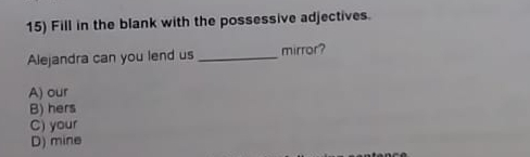 Fill in the blank with the possessive adjectives.
Alejandra can you lend us_ mirror?
A) our
B) hers
C) your
D) mine