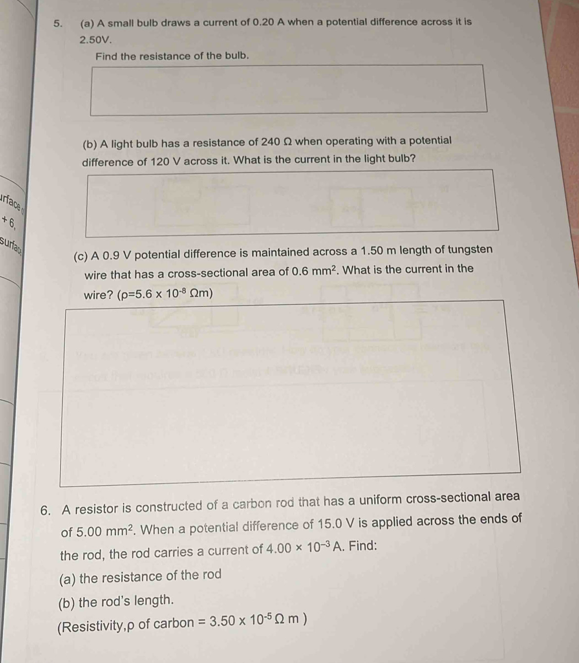 A small bulb draws a current of 0.20 A when a potential difference across it is
2.50V. 
Find the resistance of the bulb. 
(b) A light bulb has a resistance of 240 Ω when operating with a potential 
difference of 120 V across it. What is the current in the light bulb?
+6
surfac 
(c) A 0.9 V potential difference is maintained across a 1.50 m length of tungsten 
_ 
wire that has a cross-sectional area of 0.6mm^2. What is the current in the 
wire? (rho =5.6* 10^(-8)Omega m)
6. A resistor is constructed of a carbon rod that has a uniform cross-sectional area 
of 5.00mm^2. When a potential difference of 15.0 V is applied across the ends of 
the rod, the rod carries a current of 4.00* 10^(-3)A. Find: 
(a) the resistance of the rod 
(b) the rod's length. 
(Resistivity,ρ of carbon =3.50* 10^(-5)Omega m)