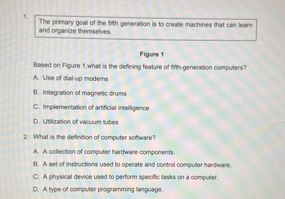 The primary goal of the fifth generation is to create machines that can learn
and organize themselves.
Figure 1
Based on Figure 1,what is the defining feature of fifth-generation computers?
A. Use of dial-up modems
B. Integration of magnetic drums
C. Implementation of artificial intelligence
D. Utilization of vacuum tubes
2. What is the definition of computer software?
A. A collection of computer hardware components.
B. A set of instructions used to operate and control computer hardware.
C. A physical device used to perform specific tasks on a computer.
D. A type of computer programming language.