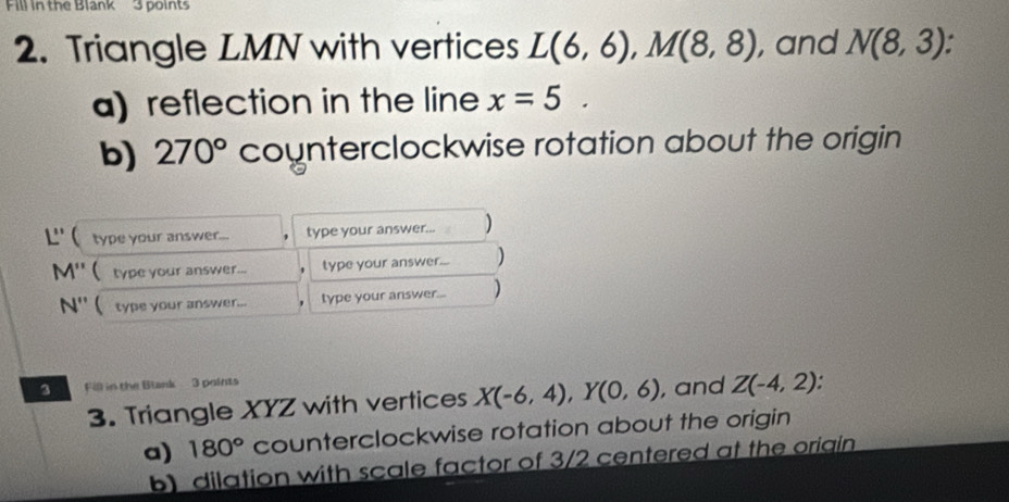 Fill in the Blank 3 points 
2. Triangle LMN with vertices L(6,6), M(8,8) , and N(8,3)
a) reflection in the line x=5. 
b) 270° counterclockwise rotation about the origin
L'' ( type your answer... type your answer... )
M'' ( type your answer... type your answer... )
N'' ( type your answer... type your answer... ) 
3 Fill in the Blank 3 points 
3. Triangle XYZ with vertices X(-6,4), Y(0,6) , and Z(-4,2)
a) 180° counterclockwise rotation about the origin 
b) dilation with scale factor of 3/2 centered at the origin