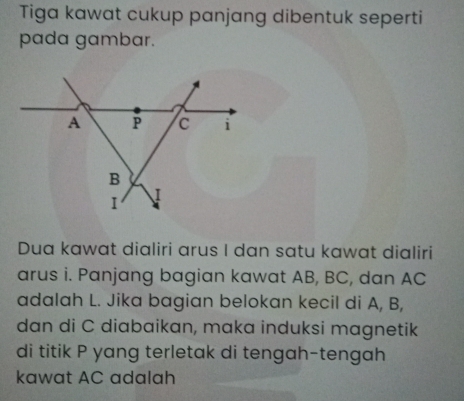 Tiga kawat cukup panjang dibentuk seperti 
pada gambar. 
Dua kawat dialiri arus I dan satu kawat dialiri 
arus i. Panjang bagian kawat AB, BC, dan AC
adalah L. Jika bagian belokan kecil di A, B, 
dan di C diabaikan, maka induksi magnetik 
di titik P yang terletak di tengah-tengah 
kawat AC adalah