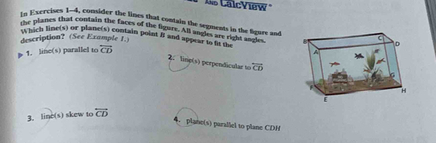 Ao CalcView
In Exercises 1-4, consider the lines that contain the segments in the figure and
the planes that contain the faces of the figure. All angles are right angles
Which line(s) or plane(s) contain point B and appear to fit the 
description? (See Example 1.)
1. line(s) parallel to overleftrightarrow CD
2. line(s) perpendicular to overleftrightarrow CD
3. line(s) skew to overleftrightarrow CD
4. plane(s) parallel to plane CDH