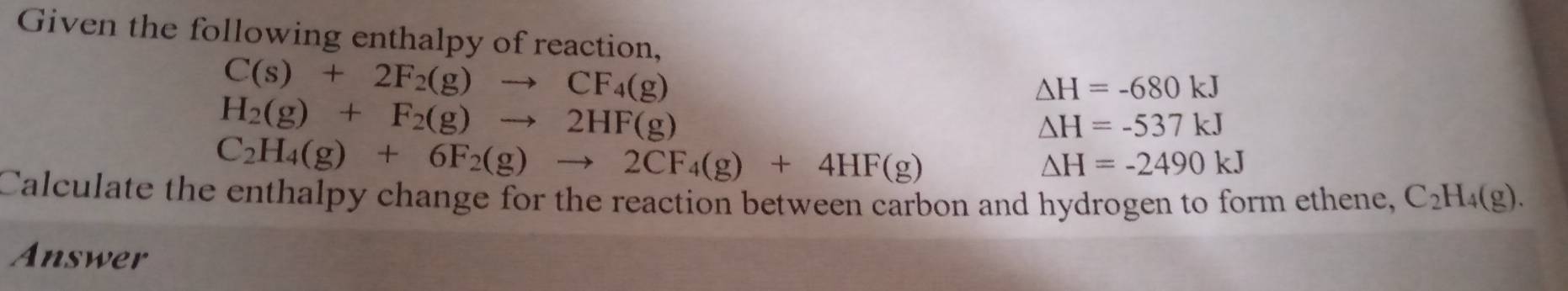 Given the following enthalpy of reaction,
C(s)+2F_2(g)to CF_4(g)
△ H=-680kJ
H_2(g)+F_2(g)to 2HF(g)
△ H=-537kJ
C_2H_4(g)+6F_2(g)to 2CF_4(g)+4HF(g)
△ H=-2490kJ
Calculate the enthalpy change for the reaction between carbon and hydrogen to form ethene, C_2H_4(g). 
Answer