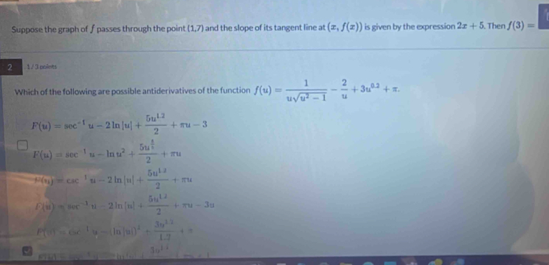 Suppose the graph of f passes through the point (1,7) and the slope of its tangent line at (x,f(x)) is given by the expression 2x+5. Then f(3)=□
2 1 / 3 points
Which of the following are possible antiderivatives of the function f(u)= 1/usqrt(u^2-1) - 2/u +3u^(0.2)+π.
F(u)=sec^(-1)u-2ln |u|+ (5u^(1.2))/2 +π u-3
F(u)=sec^(-1)u-ln u^2+frac 5u^(frac 4)52+π u
mu (u)=csc^1u-2ln |u|+ (5u^(1.2))/2 +π u
F(u)=sec^(-1)u-2ln |u|+ 5u^(12)/2 +π u-3u
P(|a|)=csc^(-1)u-(ln |u|)^2+ (3u^(2.2))/1.2 +=
a
30^(11)