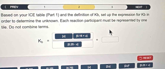 《 PREV 1 2 3 NEXT
Based on your ICE table (Part 1) and the definition of Kb, set up the expression for Kb in
order to determine the unknown. Each reaction participant must be represented by one
tile. Do not combine terms.
K_b= □ /□  = □ /□  
。 RESET
[4.75] [x [2x] [2x]' [0.25 + x]