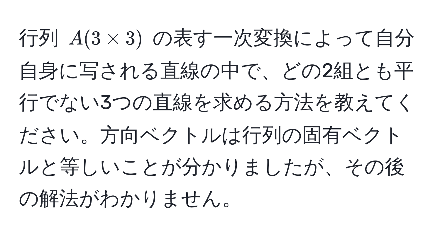 行列 ( A(3 * 3) ) の表す一次変換によって自分自身に写される直線の中で、どの2組とも平行でない3つの直線を求める方法を教えてください。方向ベクトルは行列の固有ベクトルと等しいことが分かりましたが、その後の解法がわかりません。