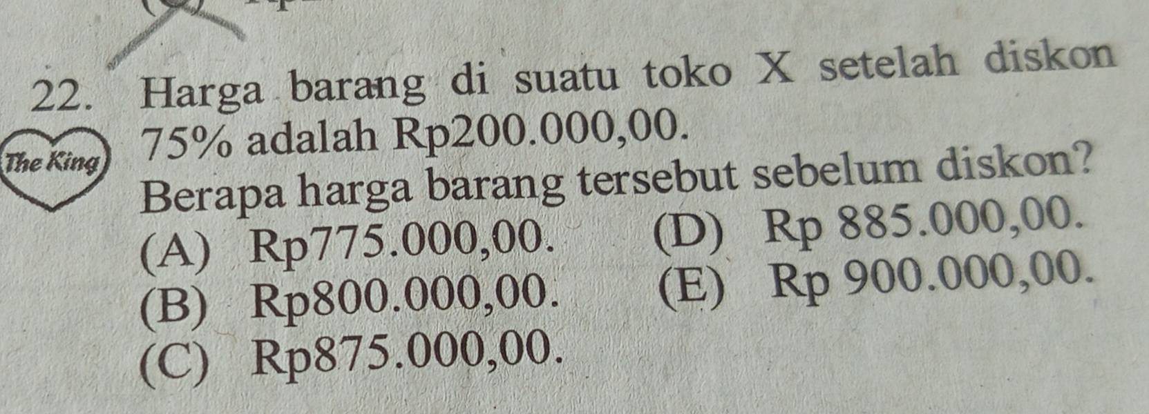 Harga barang di suatu toko X setelah diskon
The King 75% adalah Rp200.000,00.
Berapa harga barang tersebut sebelum diskon?
(A) Rp775.000,00. (D) Rp 885.000,00.
(B) Rp800.000,00. (E) Rp 900.000,00.
(C) Rp875.000,00.