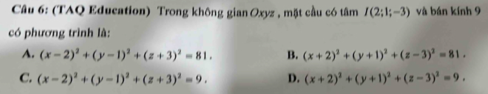 (TAQ Education) Trong không gian Oxyz , mặt cầu có tâm I(2;1;-3) và bán kính 9
có phương trình là:
A. (x-2)^2+(y-1)^2+(z+3)^2=81. B. (x+2)^2+(y+1)^2+(z-3)^2=81.
C. (x-2)^2+(y-1)^2+(z+3)^2=9. D. (x+2)^2+(y+1)^2+(z-3)^2=9.