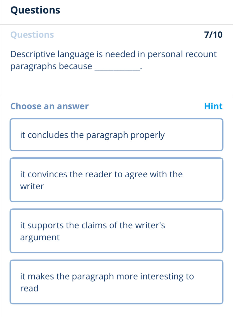 Questions
Questions 7/10
Descriptive language is needed in personal recount
paragraphs because_
·
Choose an answer Hint
it concludes the paragraph properly
it convinces the reader to agree with the
writer
it supports the claims of the writer's
argument
it makes the paragraph more interesting to
read